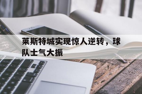 莱斯特城实现惊人逆转,球队士气大振的简单介绍 莱斯特城实现惊人逆转,球队士气大振的简单介绍
