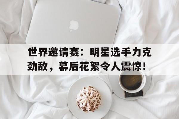 世界邀请赛:明星选手力克劲敌,幕后花絮令人震惊! 世界邀请赛:明星选手力克劲敌,幕后花絮令人震惊!